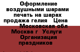 Оформление воздушными шарами, печать на шарах, продажа гелия › Цена ­ 1 500 - Московская обл., Москва г. Услуги » Организация праздников   